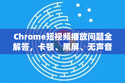 Chrome短视频播放问题全解答，卡顿、黑屏、无声音？一文搞定