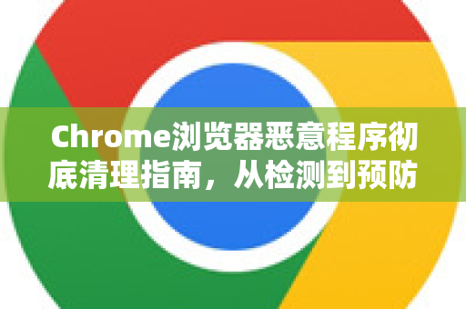Chrome浏览器恶意程序彻底清理指南，从检测到预防的完整解答