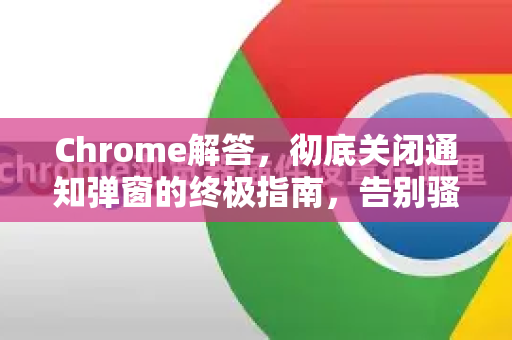 Chrome解答，彻底关闭通知弹窗的终极指南，告别骚扰