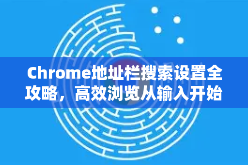 Chrome地址栏搜索设置全攻略，高效浏览从输入开始
