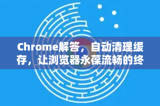 Chrome解答，自动清理缓存，让浏览器永葆流畅的终极指南