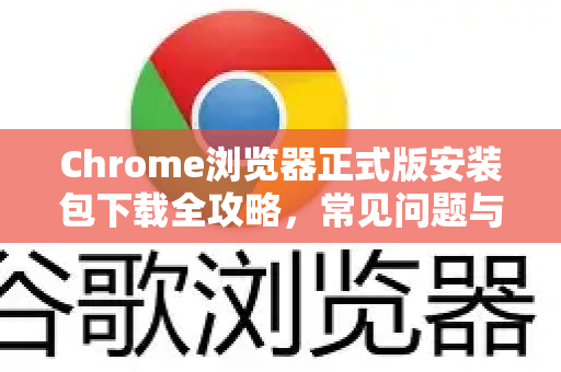 Chrome浏览器正式版安装包下载全攻略，常见问题与解答