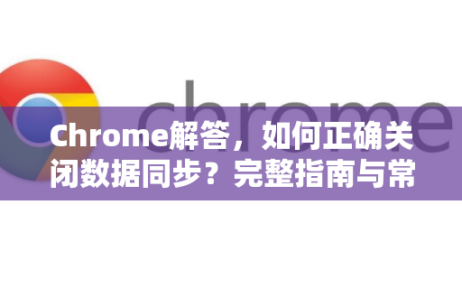Chrome解答，如何正确关闭数据同步？完整指南与常见问题