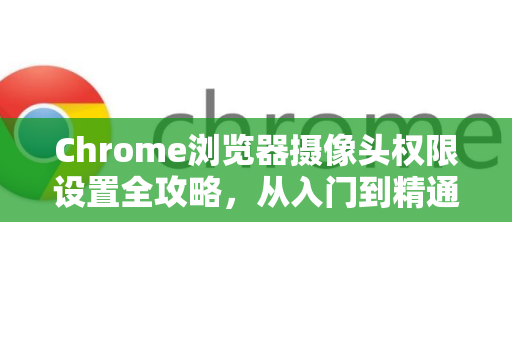 Chrome浏览器摄像头权限设置全攻略，从入门到精通