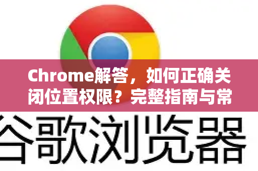 Chrome解答，如何正确关闭位置权限？完整指南与常见问题