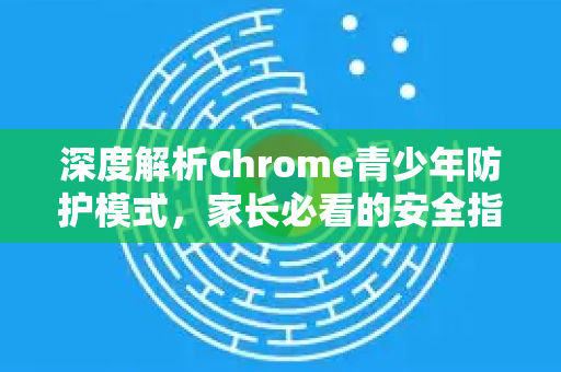 深度解析Chrome青少年防护模式，家长必看的安全指南与常见问答