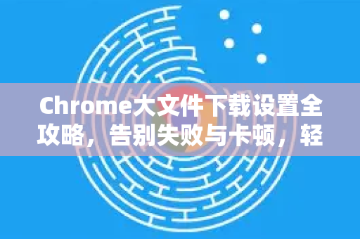 Chrome大文件下载设置全攻略，告别失败与卡顿，轻松搞定超大资源