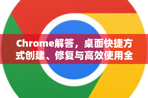 Chrome解答，桌面快捷方式创建、修复与高效使用全攻略