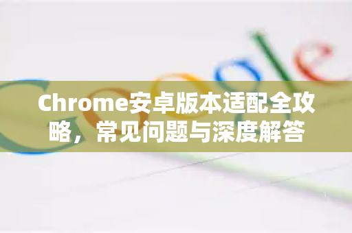 Chrome安卓版本适配全攻略，常见问题与深度解答
