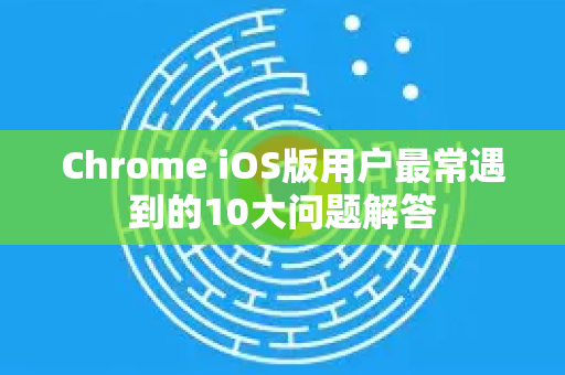 Chrome iOS版用户最常遇到的10大问题解答