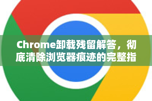 Chrome卸载残留解答，彻底清除浏览器痕迹的完整指南