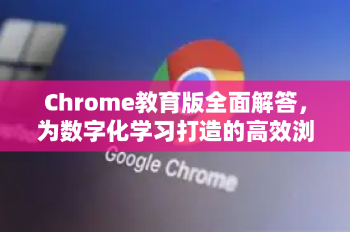 Chrome教育版全面解答，为数字化学习打造的高效浏览器