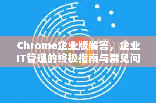 Chrome企业版解答，企业IT管理的终极指南与常见问题全解析