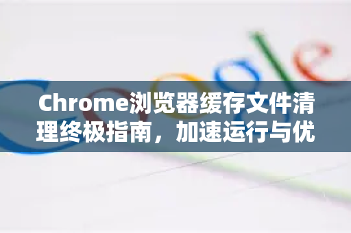 Chrome浏览器缓存文件清理终极指南，加速运行与优化性能-第1张图片-[Chrome] Google下载-谷歌中国官网2026最新版