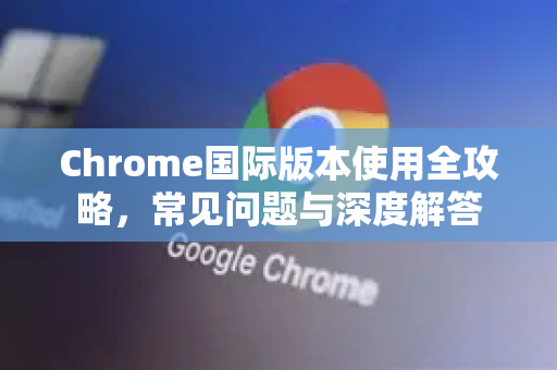 Chrome国际版本使用全攻略，常见问题与深度解答