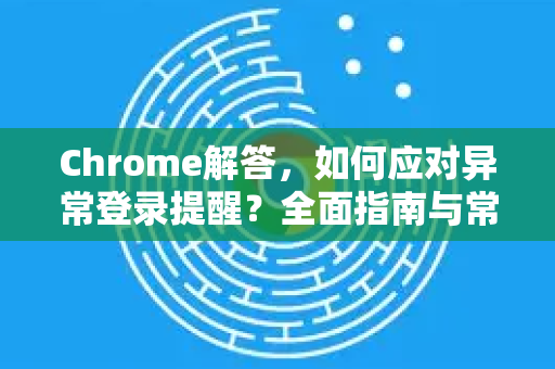 Chrome解答，如何应对异常登录提醒？全面指南与常见问题