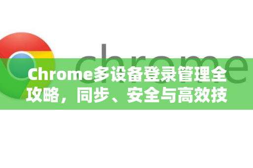 Chrome多设备登录管理全攻略，同步、安全与高效技巧