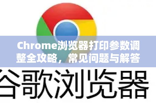 Chrome浏览器打印参数调整全攻略，常见问题与解答
