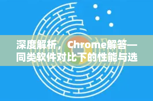 深度解析，Chrome解答—同类软件对比下的性能与选择指南