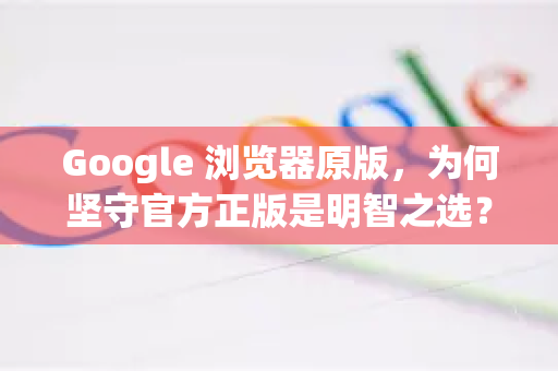 Google 浏览器原版，为何坚守官方正版是明智之选？