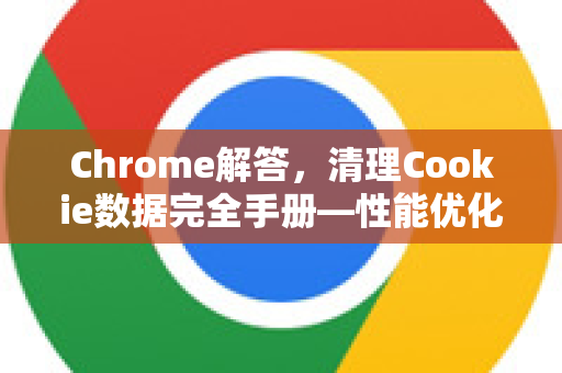 Chrome解答，清理Cookie数据完全手册—性能优化与隐私防护指南