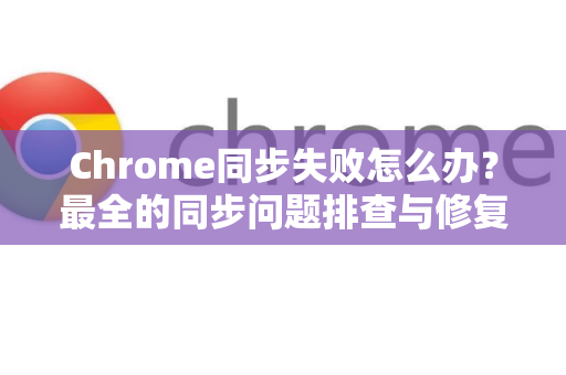 Chrome同步失败怎么办？最全的同步问题排查与修复指南