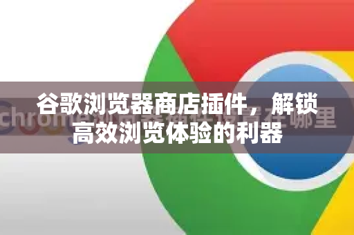 谷歌浏览器商店插件，解锁高效浏览体验的利器