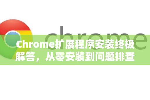 Chrome扩展程序安装终极解答，从零安装到问题排查，一篇全搞定