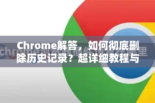 Chrome解答，如何彻底删除历史记录？超详细教程与常见问题