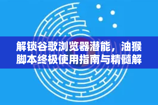 解锁谷歌浏览器潜能，油猴脚本终极使用指南与精髓解析