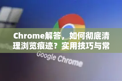 Chrome解答，如何彻底清理浏览痕迹？实用技巧与常见问题