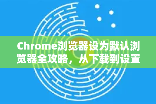 Chrome浏览器设为默认浏览器全攻略，从下载到设置一次搞定