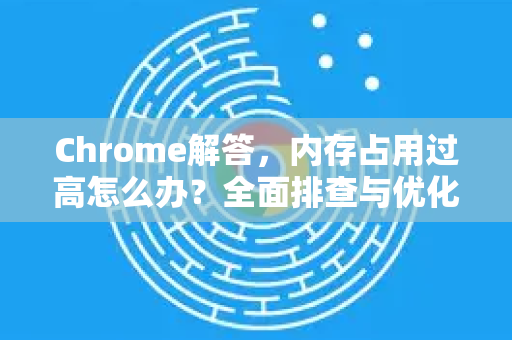Chrome解答，内存占用过高怎么办？全面排查与优化指南