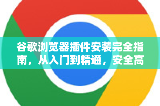 谷歌浏览器插件安装完全指南，从入门到精通，安全高效拓展浏览器功能