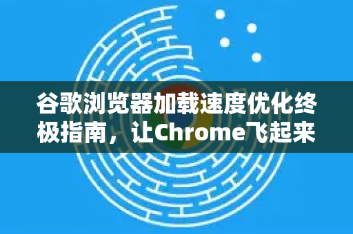 谷歌浏览器加载速度优化终极指南，让Chrome飞起来
