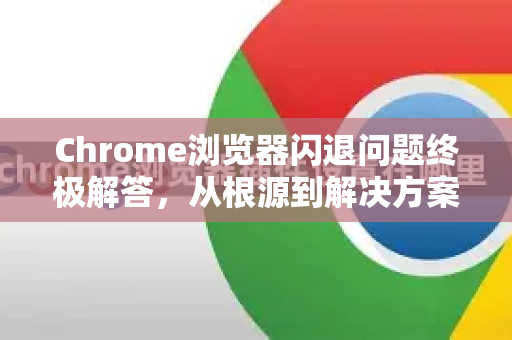 Chrome浏览器闪退问题终极解答，从根源到解决方案全攻略