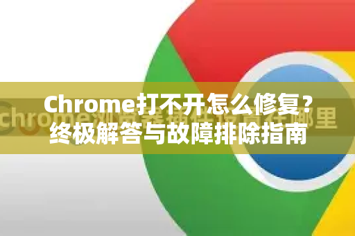 Chrome打不开怎么修复？终极解答与故障排除指南