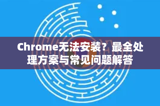 Chrome无法安装？最全处理方案与常见问题解答