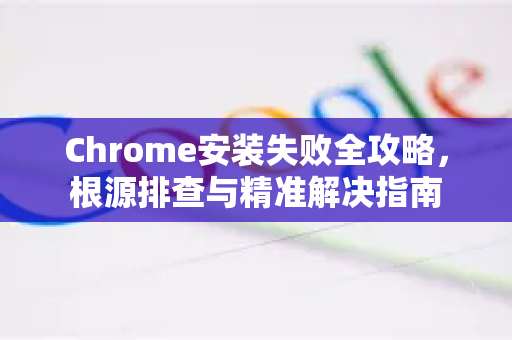 Chrome安装失败全攻略，根源排查与精准解决指南