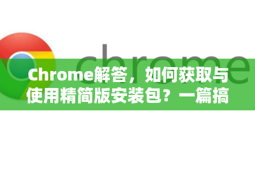 Chrome解答，如何获取与使用精简版安装包？一篇搞定所有疑问