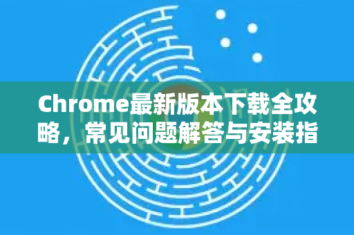 Chrome最新版本下载全攻略，常见问题解答与安装指南（2025版）