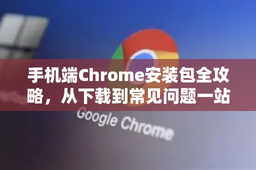 手机端Chrome安装包全攻略，从下载到常见问题一站式解答
