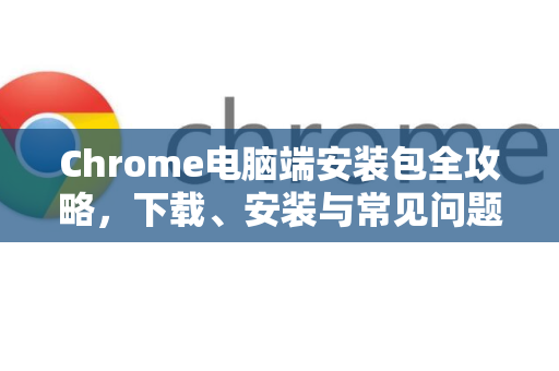 Chrome电脑端安装包全攻略，下载、安装与常见问题解答