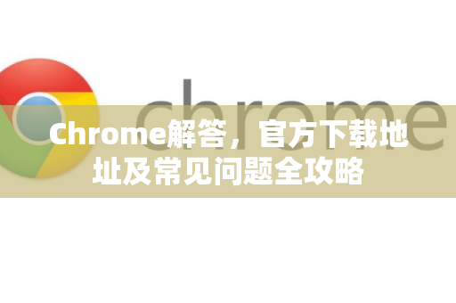 Chrome解答，官方下载地址及常见问题全攻略