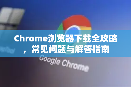 Chrome浏览器下载全攻略，常见问题与解答指南