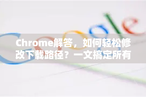 Chrome解答，如何轻松修改下载路径？一文搞定所有困惑