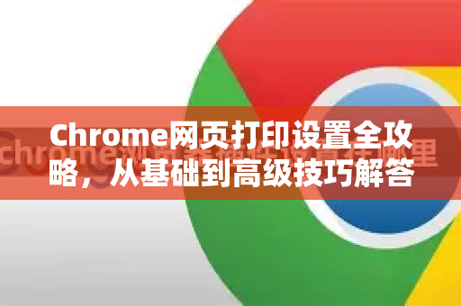 Chrome网页打印设置全攻略，从基础到高级技巧解答