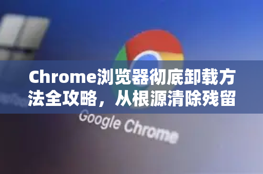 Chrome浏览器彻底卸载方法全攻略，从根源清除残留文件与设置