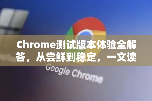 Chrome测试版本体验全解答，从尝鲜到稳定，一文读懂