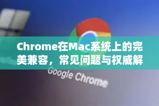 Chrome在Mac系统上的完美兼容，常见问题与权威解答
